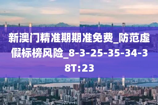 新澳门精准期期准免费_防范虚假标榜风险_8-3-25-35-34-38T:23