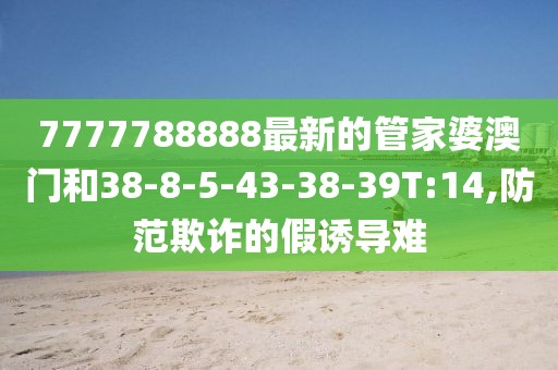 7777788888最新的管家婆澳门和38-8-5-43-38-39T:14,防范欺诈的假诱导难