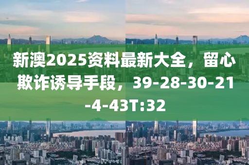 新澳2025资料最新大全，留心欺诈诱导手段，39-28-30-21-4-43T:32