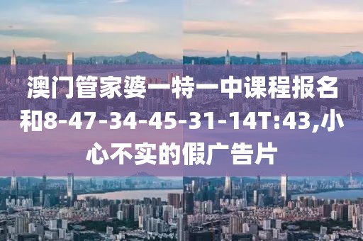澳门管家婆一特一中课程报名和8-47-34-45-31-14T:43,小心不实的假广告片