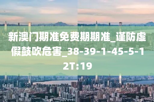 新澳门期准免费期期准_谨防虚假鼓吹危害_38-39-1-45-5-12T:19