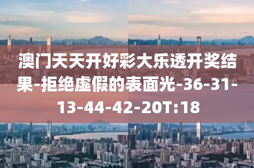 澳门天天开好彩大乐透开奖结果-拒绝虚假的表面光-36-31-13-44-42-20T:18