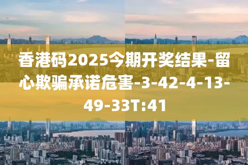 香港码2025今期开奖结果-留心欺骗承诺危害-3-42-4-13-49-33T:41