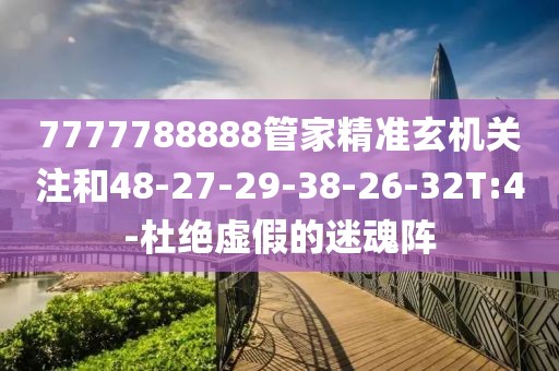 7777788888管家精准玄机关注和48-27-29-38-26-32T:4-杜绝虚假的迷魂阵