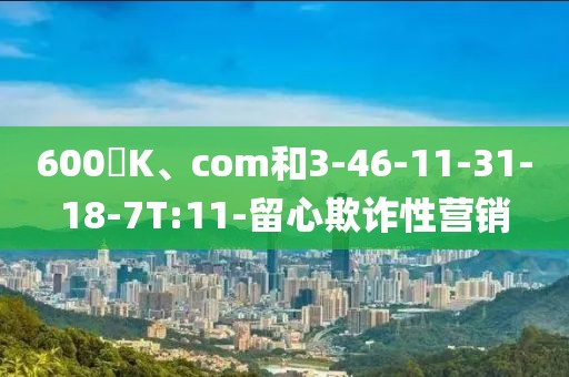 600丅K、com和3-46-11-31-18-7T:11-留心欺诈性营销