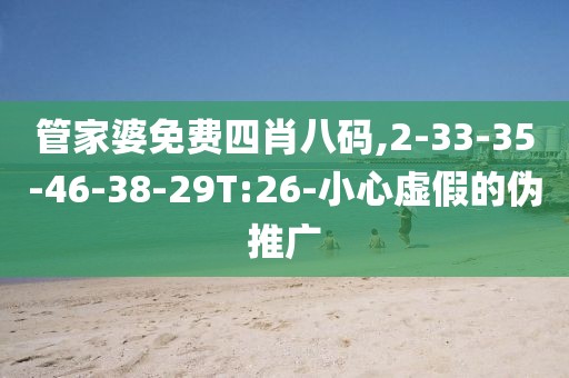 管家婆免费四肖八码,2-33-35-46-38-29T:26-小心虚假的伪推广