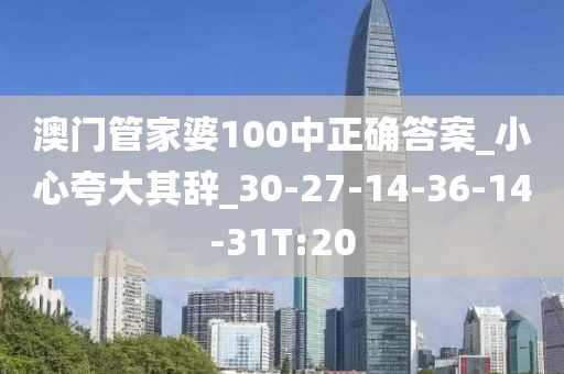 澳门管家婆100中正确答案_小心夸大其辞_30-27-14-36-14-31T:20