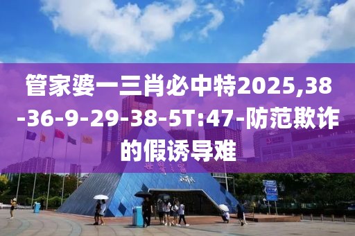 管家婆一三肖必中特2025,38-36-9-29-38-5T:47-防范欺诈的假诱导难