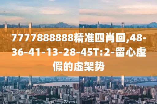 7777888888精准四肖回,48-36-41-13-28-45T:2-留心虚假的虚架势