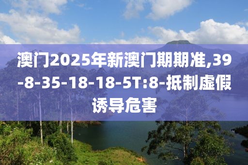 澳门2025年新澳门期期准,39-8-35-18-18-5T:8-抵制虚假诱导危害
