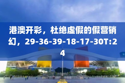 港澳开彩，杜绝虚假的假营销幻，29-36-39-18-17-30T:24
